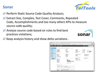 Sonar
☑ Perform Static Source Code Quality Analysis;
☑ Extract Size, Complex, Test Cover, Comments, Repeated
Code, Accomplishments and too many others KPIs to measure
source code quality;
☑ Analyze source code based on rules to find best
practices violations;
☑ Keep analysis history and show delta variations .
 