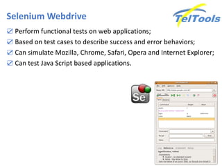 Selenium Webdrive
☑ Perform functional tests on web applications;
☑ Based on test cases to describe success and error behaviors;
☑ Can simulate Mozilla, Chrome, Safari, Opera and Internet Explorer;
☑ Can test Java Script based applications.
 