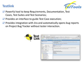 Testlink
☑ Powerful tool to keep Requirements, Documentation, Test
Cases, Test Suites and Test Scenarios;
☑ Provides an interface to guide Test Case execution;
☑ Provides integration with Jira and automatically opens bug reports
on Project Bug Tracker without tester interaction.
 
