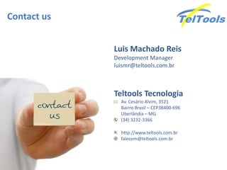 Contact us
Teltools Tecnologia
Av. Cesário Alvim, 3521
Bairro Brasil – CEP38400-696
Uberlândia – MG
(34) 3232-3366
http://www.teltools.com.br
falecom@teltools.com.br
Luis Machado Reis
Development Manager
luismr@teltools.com.br
 