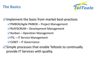 The Basics
☑Implement the basic from market best-practices
☑PMBOK/Agile PMBOK – Project Management
☑RUP/SCRUM – Development Management
☑Kanban – Operation Management
☑ITIL – IT Service Management
☑COBIT – IT Governance
☑Simple processes that enable Teltools to continually
provide IT Services with quality.
 