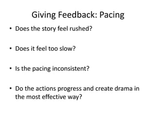Giving Feedback: Pacing
• Does the story feel rushed?
• Does it feel too slow?
• Is the pacing inconsistent?
• Do the actions progress and create drama in
the most effective way?
 