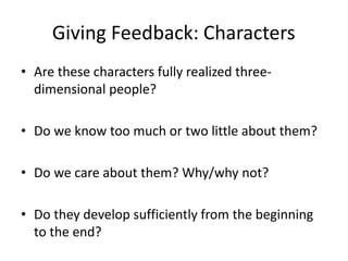 Giving Feedback: Characters
• Are these characters fully realized three-
dimensional people?
• Do we know too much or two little about them?
• Do we care about them? Why/why not?
• Do they develop sufficiently from the beginning
to the end?
 