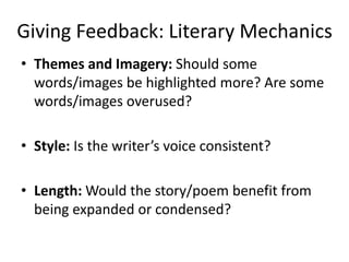 Giving Feedback: Literary Mechanics
• Themes and Imagery: Should some
words/images be highlighted more? Are some
words/images overused?
• Style: Is the writer’s voice consistent?
• Length: Would the story/poem benefit from
being expanded or condensed?
 