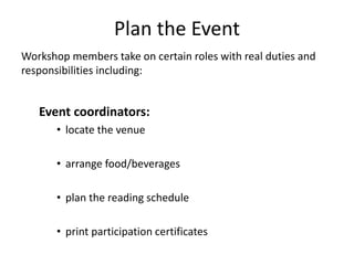 Plan the Event
Workshop members take on certain roles with real duties and
responsibilities including:
Event coordinators:
• locate the venue
• arrange food/beverages
• plan the reading schedule
• print participation certificates
 