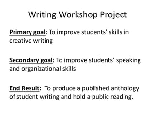 Writing Workshop Project
Primary goal: To improve students’ skills in
creative writing
Secondary goal: To improve students’ speaking
and organizational skills
End Result: To produce a published anthology
of student writing and hold a public reading.
 