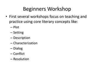 Beginners Workshop
• First several workshops focus on teaching and
practice using core literary concepts like:
– Plot
– Setting
– Description
– Characterization
– Dialog
– Conflict
– Resolution
 