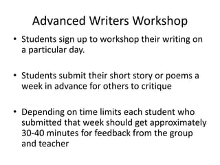 Advanced Writers Workshop
• Students sign up to workshop their writing on
a particular day.
• Students submit their short story or poems a
week in advance for others to critique
• Depending on time limits each student who
submitted that week should get approximately
30-40 minutes for feedback from the group
and teacher
 