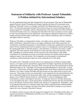 Statement of Solidarity with Professor Anand Teltumbde:
A Petition initiated by International Scholars
We, the undersigned protest the false allegations by the government of the state of Maharashtra
against Professor Anand Teltumbde and strongly condemn the threat of his imminent arrest.
Professor Teltumbde’s house was illegally searched by the Maharashtra police on August 28,
2018. The state and central governments then acted in concert to concoct manifestly baseless
charges against Dr. Teltumbde, and have threatened him with arrest under the UAPA (Unlawful
Activities Prevention Act) Act, a draconian law that allows the state to suspend a citizen’s right
to a fair trial and detain him or her indefinitely. Such dangerous allegations against one of India’s
leading and most prolific public intellectuals is a grave attack on democracy and civil liberties,
and urgent redress is necessary.
Professor Teltumbde is a distinguished scholar, civil rights activist, and one of India’s leading
public intellectuals. Admired by many as an organic intellectual of the Dalit community, his
writings have contributed immensely to critical debates on democracy, globalization and social
justice. He has simultaneously built an academic career as a management scientist specializing in
the cutting-edge fields of ‘big data analytics’ and cybernetics, in which he also enjoys a stellar
reputation. His astute analysis on the dynamics of caste and class and on the relevance of Dr.
B.R. Ambedkar (an eminent scholar of caste and who is the chief architect of the Indian
Constitution) for contemporary society are essential references for scholars and are required
reading at many of our universities. He is frequently an invited speaker at international
conferences, demonstrating the respect his work commands all over the globe.
The attack on Dr. Teltumbde is only the latest in an ongoing series of attacks on human rights
lawyers, civil rights activists and scholars engineered by the Right-wing Hindu nationalist party
ruling at the center and the state. Since June 2018, nine activists have been imprisoned on similar
fabricated charges as Dr. Teltumbde. The arrested are Sudha Bharadwaj, Varavara Rao, Vernon
Gonsalves, Arun Ferreira, Surendra Gadling, Mahesh Raut, Rona Wilson, Shoma Sen and Sudhir
Dhawale. Two others, Gautam Navlakha and Stan Swamy are also under threat of arrest in the
same case. This group of twelve are among India’s most respected activists and intellectuals who
have consistently fought for the democratic rights of the socially marginalized and oppressed
groups, such as Dalits (formerly treated as “untouchables”), Adivasis (Indigenous tribal
communities), workers, and religious minorities. As long-time observers of Indian democracy,
we are shocked by the state’s vicious persecution of intellectual-activists who have devoted their
lives to the defense of the powerless and the weak. Moreover, in targeting Dr. Teltumbde, a man
of exceptional antecedent as a corporate leader, high caliber academician and celebrated public
intellectual, the state is sending a message to the entire country that it could go to any extent to
repress the voice of people if they dare to dissent.
In solidarity with the accused, and with unequivocal support to Dr. Teltumbde and the others, we
urge the governments of Maharashtra and India to act with conscience, to withdraw all charges
and to uphold democracy.
 