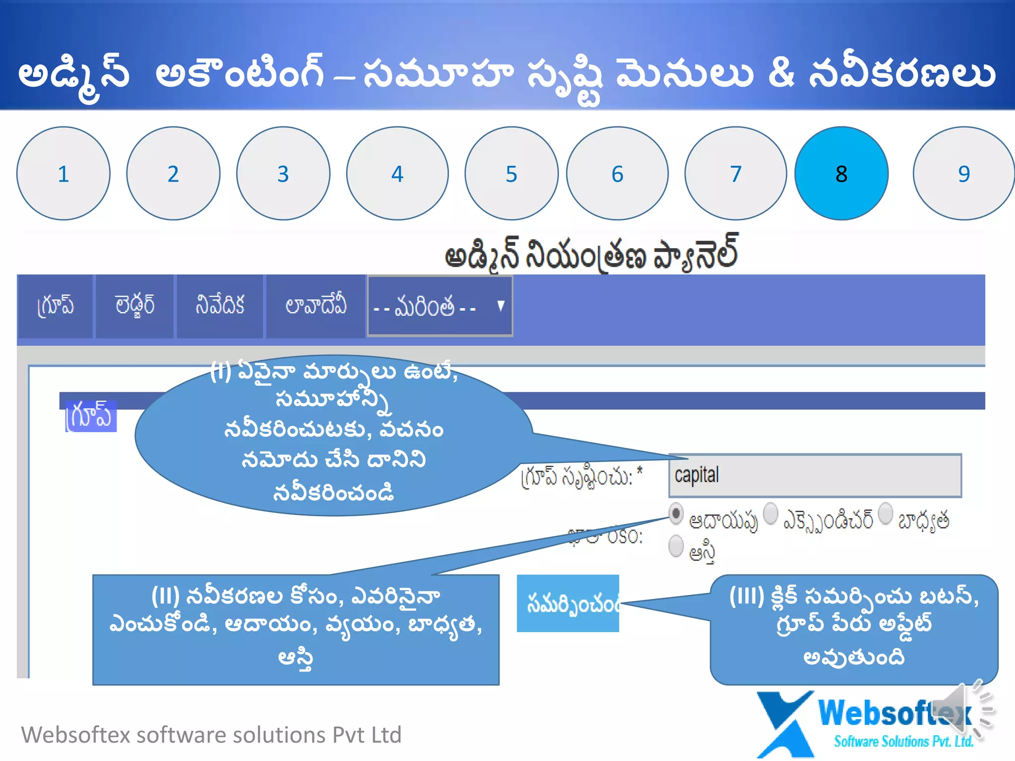 82 8
(I) ఏవైనా మారుులు ఉాంటే,
సమూహానిి
నవీకరిాంచుటకు, వచనాం
నమోదు చేసట దానిని
నవీకరిాంచాండమ
(II) నవీకరణల క సాం, ఎవరినైనా
ఎాంచుక ాండమ, ఆదాయాం, వయయాం, బ్ధ్యత,
ఆసటి
(III) కలిక్ సమరిుాంచు బటన్,
గ్ూూ ప్ ప్్రు అప్్ేట్
అవుత ాంది
3 64 5 7 91
Websoftex software solutions Pvt Ltd
అడమిన్ అక ాంటాంగ్ – సమూహ సృష్టవ మెనులు & నవీకరణలు
 