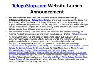 TeluguStop.com Website Launch
Announcement
• We are excited to announce the arrival of a new dawn onto the Telugu
Infotainment horizon – TeluguStop.Com.We are proud to announce the Launch of
First Telugu All In One Web STOP TeluguSTOP.com by Popular Telugu Comedian
Rajesh in Chicago Telugu Festival held on July 13 in the event organized by Chicago
Telugu Association(CTA) for its 5th anniversary in the presence of around 1500
telugu people from chicago telugu community.
• Now netizens of Telugu speaking world can follow all the latest happenings of
Andhra Pradesh at one place as and when they happen – that is – TeluguStop.com
• At TeluguSTOP.com, we are not only passionate about put out news and
entertainment happenings in a flash, but also want bring them to you across the
gadgets and platforms. Easy navigation and user-friendly interface of
TeluguSTOP.com provides you instant updates of Andhra Pradesh through
its Instant Daily Telugu Videos, Live Telugu TV Channels with Instant Videos , Online
Telugu TV Serials, Telugu TV Shows, Telugu Political News, Movie News, Telugu
Photo Galleries, Telugu Online Full Length HD Movies, Telugu Movie
Trailers, Telugu Audio Songs, Telugu Celebrity Twitter Ids,Tweets & photos, videos
posted by celebrities, Special All In One Instant Updates Pages for Telugu Celebrity
Profiles, Telugu Upcoming Movies, Telugu Spoofs Short Films, Telugu Recipes, Kids,
Songs, Telugu NRI News and Much More. We want Telugu netizens to catch up
with the live updates by using any device.
 