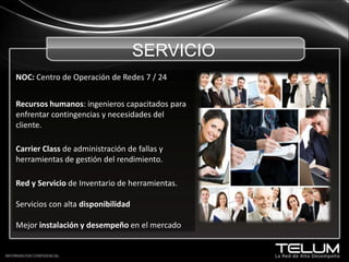 SERVICIO NOC: Centro de Operación de Redes 7 / 24Recursos humanos: ingenieros capacitados para enfrentar contingencias y necesidades del cliente.CarrierClass de administración de fallas y  herramientas de gestión del rendimiento.Red y Servicio de Inventario de herramientas.Servicios con alta disponibilidadMejor instalación y desempeño en el mercadoINFORMACION CONFIDENCIAL