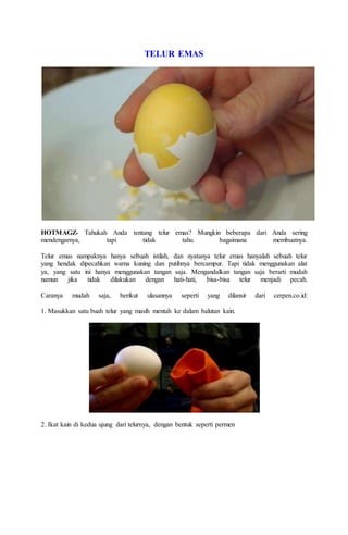 TELUR EMAS
HOTMAGZ- Tahukah Anda tentang telur emas? Mungkin beberapa dari Anda sering
mendengarnya, tapi tidak tahu bagaimana membuatnya.
Telur emas nampaknya hanya sebuah istilah, dan nyatanya telur emas hanyalah sebuah telur
yang hendak dipecahkan warna kuning dan putihnya bercampur. Tapi tidak menggunakan alat
ya, yang satu ini hanya menggunakan tangan saja. Mengandalkan tangan saja berarti mudah
namun jika tidak dilakukan dengan hati-hati, bisa-bisa telur menjadi pecah.
Caranya mudah saja, berikut ulasannya seperti yang dilansir dari cerpen.co.id:
1. Masukkan satu buah telur yang masih mentah ke dalam balutan kain.
2. Ikat kain di kedua ujung dari telurnya, dengan bentuk seperti permen
 