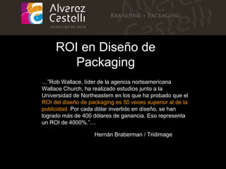 …” Rob Wallace, líder de la agencia norteamericana Wallace Church, ha realizado estudios junto a la Universidad de Northeastern en los que ha probado que el  ROI del diseño de packaging es 50 veces superior al de la publicidad.  Por cada dólar invertido en diseño, se han logrado más de 400 dólares de ganancia. Eso representa un ROI de 4000%.”…   ROI en Diseño de Packaging Hernán Braberman /   Tridimage 