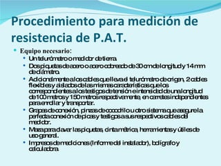 Procedimiento para medición de resistencia de P.A.T. Equipo necesario: Un telurómetro o medidor de tierra. Dos piquetas de acero o acero cobreado de 30 cm de longitud y 14 mm de diámetro. Adicionalmente a los cables que lleva el telurómetro de origen, 2 cables flexibles y aislados de las mismas características que los correspondientes a los testigos de tensión e intensidad de una longitud de 100 metros y 150 metros respectivamente, en carretes independientes para enrollar y transportar. Grapas de conexión, pinzas de cocodrilo u otro sistema que asegure la perfecta conexión de picas y testigos a sus respectivos cables del medidor. Maza para clavar las piquetas, cinta métrica, herramientas y útiles de uso general. Impresos de mediciones (Informe del instalador), bolígrafo y calculadora. 