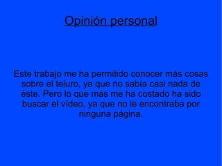 Introducción El teluro o telurio es un elemento químico cuyo símbolo es Te y su número atómico es 52. Es un metaloide, que se encuentra en el grupo 16 y el periodo 5 de la tabla periódica. El teluro constituye aproximadamente el 10-9 % de la roca ígnea que hay en la Tierra. Se encuentra como elemento libre, asociado algunas veces con selenio, y también existe como teluro de silvanita (teluro gráfico), nagiagita (telurio negro), hessita, tetradimita, altaita, coloradoita y otros telururos de plata y oro, así como el óxido, teluro ocre.