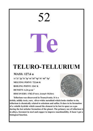 52
Te
TELURO-TELLURIUM
MASS: 127.6 u
1s2
2s2
2p6
3s2
3p6
4s2
3d10
4p6
5s2
4d10
5p4
MELTING POINT: 722.66 K
BOILING POINT: 1261 K
DENSITY: 6.24 g·cm−3
DISCOVERY: 1782 (Franz Joseph Müller)
Tellurium was discovered in Transylvania. It is a
brittle, mildly toxic, rare, silver-white metalloid which looks similar to tin,
tellurium is chemically related to selenium and sulfur. It dues to its formation
of a volatile hydride which caused the element to be lost to space as a gas
during the hot nebular formation of the planet. The primary use of tellurium is
in alloys, foremost in steel and copper to improve machinability. It hasn´t got a
biological function.
 