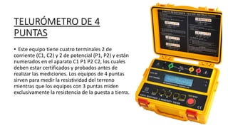 TELURÓMETRO DE 4
PUNTAS
• Este equipo tiene cuatro terminales 2 de
corriente (C1, C2) y 2 de potencial (P1, P2) y están
numerados en el aparato C1 P1 P2 C2, los cuales
deben estar certificados y probados antes de
realizar las mediciones. Los equipos de 4 puntas
sirven para medir la resistividad del terreno
mientras que los equipos con 3 puntas miden
exclusivamente la resistencia de la puesta a tierra.
 