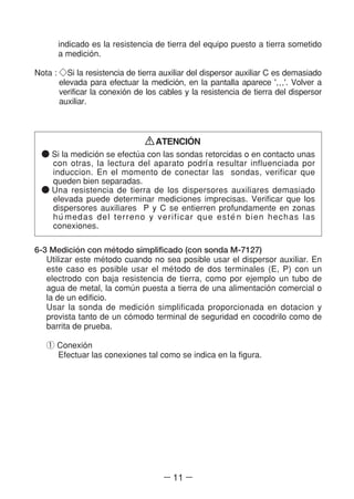 ― 11 ―
indicado es la resistencia de tierra del equipo puesto a tierra sometido
a medicio´n.
Nota : ◇Si la resistencia de tierra auxiliar del dispersor auxiliar C es demasiado
elevada para efectuar la medicio´n, en la pantalla aparece '…'. Volver a
verificar la conexio´n de los cables y la resistencia de tierra del dispersor
auxiliar.
ATENCIO´N
● Si la medicio´n se efectu´a con las sondas retorcidas o en contacto unas
con otras, la lectura del aparato podrl´a resultar influenciada por
induccion. En el momento de conectar las sondas, verificar que
queden bien separadas.
● Una resistencia de tierra de los dispersores auxiliares demasiado
elevada puede determinar mediciones imprecisas. Verificar que los
dispersores auxiliares P y C se entierren profundamente en zonas
hu´medas del terreno y verificar que este´n bien hechas las
conexiones.
6-3 Medicio´n con me´todo simplificado (con sonda M-7127)
Utilizar este me´todo cuando no sea posible usar el dispersor auxiliar. En
este caso es posible usar el me´todo de dos terminales (E, P) con un
electrodo con baja resistencia de tierra, como por ejemplo un tubo de
agua de metal, la comu´n puesta a tierra de una alimentacio´n comercial o
la de un edificio.
Usar la sonda de medicio´n simplificada proporcionada en dotacion y
provista tanto de un co´modo terminal de seguridad en cocodrilo como de
barrita de prueba.
① Conexio´n
Efectuar las conexiones tal como se indica en la figura.
 