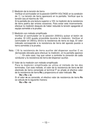 ― 13 ―
② Medicio´n de la tensio´n de tierra
Verificar el conmutador en la posicio´n EARTH VOLTAGE en la condicio´n
de ①. La tensio´n de tierra aparecera´ en la pantalla. Verificar que la
tensio´n sea al ma´ximo de 10V.
Si la pantalla da una lectura superior a 10V, la medicio´n de la resistencia
de tierra podrl´a dar errores excesivos. Para evitar este inconveniente,
efectuar la medicio´n despue´s de haber reducido la tensio´n apagando el
equipo sometido a la prueba.
③ Medicio´n con me´todo simplificado
Verificar el conmutador en la posicio´n 2000Ωy pulsar el boto´n de
prueba. El LED queda encendido durante la medicio´n. Verificar el
conmutador en 200Ωy 20Ωsi la resistencia de tierra es baja. El valor
indicado corresponde a la resistencia de tierra del aparato puesto a
tierra sometido a la prueba.
Nota : ◇Si la resistencia de tierra auxiliar del dispersor auxiliar C es
demasiado elevada para efectuar la medicio´n, en la pantalla aparece
' . . . '. En este caso, hay que volver a controlar la conexio´n de cada
conductor y la resistencia de tierra del dispersor auxiliar.
④ Valor de la medicio´n con me´todo simplificado
Para la medicio´n simplificada se utiliza el me´todo de los dos
terminales. Con este me´todo, el valor de la resistencia de tierra re del
electrodo de tierra conectado al terminal P se an~ade al efectivo valor
de la resistencia de tierra Rx y proporciona el valor indicado Re.
Re = Rx + re
Si el valor re es conocido, el efectivo valor de resistencia de tierra Rx
se calcula de la siguiente manera:
Rx = Re - re
 