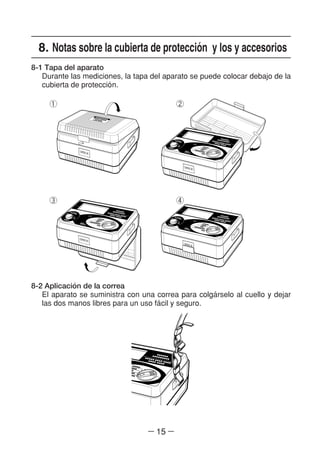 ― 15 ―
8. Notas sobre la cubierta de proteccio´n y los y accesorios
8-1 Tapa del aparato
Durante las mediciones, la tapa del aparato se puede colocar debajo de la
cubierta de proteccio´n.
8-2 Aplicacio´n de la correa
El aparato se suministra con una correa para colga´rselo al cuello y dejar
las dos manos libres para un uso fa´cil y seguro.
① ②
③ ④
 