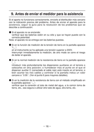 ― 16 ―
9. Antes de enviar el medidor para la asistencia
Si el aparto no funcionara correctamente, enviarlo al distribuidor ma´s cercano
con la indicacio´n precisa del problema. Antes de enviar el aparato para la
asistencia, seguir la gul´a para la resolucio´n de los problemas que se
describe a continuacio´n.
● Si el aparato no se enciende:
verificar que las baterl´as este´n en su sitio y que se hayan puesto con la
correcta polaridad.
Nota: el aparato no se entrega con las baterl´as puestas.
● Si en la funcio´n de medicio´n de la tensio´n de tierra en la pantalla aparece
'1…':
en el instrumento se ha aplicado una tensio´n superior a 200V.
Interrumpir inmediatamente la medicio´n, de otro modo se corre el riesgo
de dan~ar el aparato.
● Si en la normal medicio´n de la resistencia de tierra en la pantalla aparece
'…':
introducir ma´s profundamente los dispersores auxiliares en el terreno o
colocarlos en otra posicio´n; o humedecer ma´s el punto en el que el
dispersor auxiliar C (conectado al cable rojo) esta´inserto en el terreno; o
bien acortar los tres cables y controlar si la pantalla indica un valor
cercano a ' 0.00 '. (Ver el punto 6 para mayores detalles).
● Si en la medicio´n de la resistencia de tierra con el me´todo simplificado en
la pantalla aparece '…':
verificar que la conexio´n al tubo de metal del agua, a la comu´n toma de
tierra, etc., sea segura o utilizar otro tubo de agua, otra toma, etc.
 