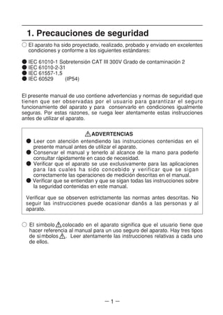 ― 1 ―
○ El simbolo colocado en el aparato significa que el usuario tiene que
hacer referencia al manual para un uso seguro del aparato. Hay tres tipos
de sl´mbolos . Leer atentamente las instrucciones relativas a cada uno
de ellos.
1. Precauciones de seguridad
○ El aparato ha sido proyectado, realizado, probado y enviado en excelentes
condiciones y conforme a los siguientes esta´ndares:
● IEC 61010-1 Sobretensio´n CAT III 300V Grado de contaminacio´n 2
● IEC 61010-2-31
● IEC 61557-1,5
● IEC 60529 (IP54)
El presente manual de uso contiene advertencias y normas de seguridad que
tienen que ser observadas por el usuario para garantizar el seguro
funcionamiento del aparato y para conservarlo en condiciones igualmente
seguras. Por estas razones, se ruega leer atentamente estas instrucciones
antes de utilizar el aparato.
ADVERTENCIAS
● Leer con atencio´n entendiendo las instrucciones contenidas en el
presente manual antes de utilizar el aparato.
● Conservar el manual y tenerlo al alcance de la mano para poderlo
consultar ra´pidamente en caso de necesidad.
● Verificar que el aparato se use exclusivamente para las aplicaciones
para las cuales ha sido concebido y verificar que se sigan
correctamente las operaciones de medicio´n descritas en el manual.
● Verificar que se entiendan y que se sigan todas las instrucciones sobre
la seguridad contenidas en este manual.
Verificar que se observen estrictamente las normas antes descritas. No
seguir las instrucciones puede ocasionar dano~s a las personas y al
aparato.
 