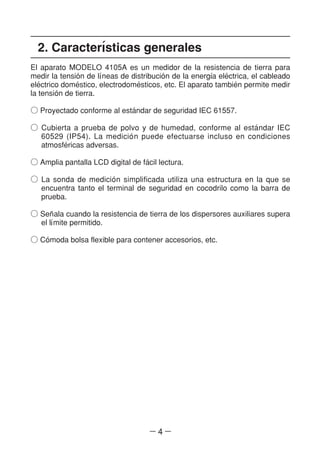 ― 4 ―
2. Caracterl´sticas generales
El aparato MODELO 4105A es un medidor de la resistencia de tierra para
medir la tensio´n de ll´neas de distribucio´n de la energl´a ele´ctrica, el cableado
ele´ctrico dome´stico, electrodome´sticos, etc. El aparato tambie´n permite medir
la tensio´n de tierra.
○ Proyectado conforme al esta´ndar de seguridad IEC 61557.
○ Cubierta a prueba de polvo y de humedad, conforme al esta´ndar IEC
60529 (IP54). La medicio´n puede efectuarse incluso en condiciones
atmosfe´ricas adversas.
○ Amplia pantalla LCD digital de fa´cil lectura.
○ La sonda de medicio´n simplificada utiliza una estructura en la que se
encuentra tanto el terminal de seguridad en cocodrilo como la barra de
prueba.
○ Sen~ala cuando la resistencia de tierra de los dispersores auxiliares supera
el ll´mite permitido.
○ Co´moda bolsa flexible para contener accesorios, etc.
 