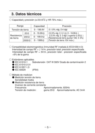 ― 5 ―
3. Datos te´cnicos
○ Capacidad y precisio´n (a 23±5°C y HR 75% ma´x.)
Rango Capacidad Precisio´n
±1.0% rdg ±4 dgt
±2.0% rdg ± 0.1Ω( 0 - 19.99Ω )
±2.0% rdg ± 3 dgt ( superior a 20Ω )
(Resistencia de tierra auxiliar 100( ± 5%)
(Tensio´n de tierra 10V ma´x.)
0 - 199.9V
0 - 19.99Ω
0 - 199.9Ω
0 - 1999Ω
Tensio´n de tierra
Resistencia
de tierra
20Ω
200Ω
2000Ω
○ Compatibilidad electromagne´tica (Inmunidad RF irradiada & IEC61000-4-3)
Intensidad de campo RF = ( 1V/m, precisio´n total: precisio´n especificada
Intensidad de campo RF = 3V/m, precisio´n total : precisio´n especificada
+5% de la gama
○ Esta´ndares aplicables
● IEC 61010-1 Sobretensio´n CAT III 300V Grado de contaminacio´n 2
● IEC 61010-2-31
● IEC 61557-1,5
● IEC 60529 (IP54)
○ Me´todo de medicion
● Medicio´n tensio´n de tierra
Sensibilidad media
● Medicio´n resistencia de tierra
Inversor de corriente constante
Frecuencia: Aproximadamente. 820Hz
Tensio´n de medicio´n: gama 20Ω Aproximadamente. AC 3mA
 