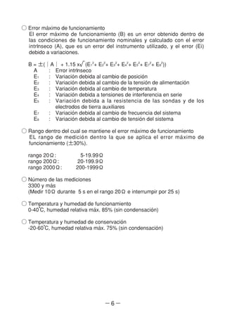 ― 6 ―
○ Error ma´ximo de funcionamiento
El error ma´ximo de funcionamiento (B) es un error obtenido dentro de
las condiciones de funcionamiento nominales y calculado con el error
intrl´nseco (A), que es un error del instrumento utilizado, y el error (Ei)
debido a variaciones.
B = ±(│A│ + 1.15 x√(E1
2
+ E2
2
+ E3
2
+ E4
2
+ E5
2
+ E7
2
+ E8
2
))
A : Error intrl´nseco
E1 : Variacio´n debida al cambio de posicio´n
E2 : Variacio´n debida al cambio de la tensio´n de alimentacio´n
E3 : Variacio´n debida al cambio de temperatura
E4 : Variacio´n debida a tensiones de interferencia en serie
E5 : Variacio´n debida a la resistencia de las sondas y de los
electrodos de tierra auxiliares
E7 : Variacio´n debida al cambio de frecuencia del sistema
E8 : Variacio´n debida al cambio de tensio´n del sistema
○ Rango dentro del cual se mantiene el error ma´ximo de funcionamiento
EL rango de medicio´n dentro la que se aplica el error ma´ximo de
funcionamiento (±30%).
rango 20Ω: 5-19.99Ω
rango 200Ω: 20-199.9Ω
rango 2000Ω: 200-1999Ω
○ Nu´mero de las mediciones
3300 y ma´s
(Medir 10Ω durante 5 s en el rango 20Ω e interrumpir por 25 s)
○ Temperatura y humedad de funcionamiento
0-40°C, humedad relativa ma´x. 85% (sin condensacio´n)
○ Temperatura y humedad de conservacio´n
-20-60°C, humedad relativa ma´x. 75% (sin condensacio´n)
 