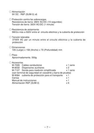 ― 7 ―
○ Alimentacio´n
9V DC : R6P (SUM-3) x6
○ Proteccio´n contra las sobrecargas
Resistencia de tierra: 280V AC/DC (10 segundos)
Tensio´n de tierra: 300V AC/DC (1 minuto)
○ Resistencia de aislamiento
5MΩo ma´s a 500V entre el circuito ele´ctrico y la cubierta de proteccio´n
○ Tensio´n tolerable
3700V AC por un minuto entre el circuito ele´ctrico y la cubierta de
proteccio´n
○ Dimensiones
105 (Largo) x 158 (Ancho) x 70 (Profundidad) mm
○ Peso
Aproximadamente. 550g
○ Accesorios
M-7095 Cables conductores x 1 serie
M-8032 Dispersores auxiliares x 2
M-7127 Sonda para medicio´n simplificada x 1 serie
(con terminal de seguridad en cocodrilo y barra de prueba)
M-9084 cubierta de proteccio´n para el transporte x 1
Correa x 1
Manual de instrucciones x 1
Alimentacio´n R6P (SUM-3) x 6
 