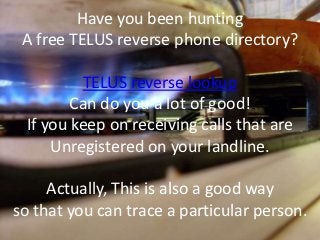 Have you been hunting
 A free TELUS reverse phone directory?

         TELUS reverse lookup
        Can do you a lot of good!
 If you keep on receiving calls that are
     Unregistered on your landline.

     Actually, This is also a good way
so that you can trace a particular person.
 
