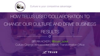 HOW TELUS USED COLLABORATION TO
CHANGE OUR CULTURE AND DRIVE BUSINESS
RESULTS
BRYAN ACKER | @bryan_acker
Culture Change Ambassador | TELUS Transformation Office
Culture is your competitive advantage
 