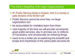 The Clerk’s dispelling of the eight misperceptions #1 Public Service today is broken, that it is merely a pale shadow of its former self  Public Service cannot be error free, no large organization can  be accountable for mistakes learn from them  vast majority of the time we will provide consistently good public services, day in and day out, to millions of Canadians, and occasionally do amazing things  need to do a better job at explaining the breadth and scope and importance of the work public servants do   