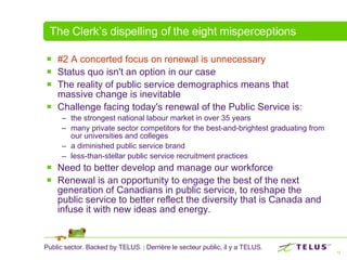 The Clerk’s dispelling of the eight misperceptions #2 A concerted focus on renewal is unnecessary   Status quo isn't an option in our case The reality of public service demographics means that massive change is inevitable  Challenge facing today's renewal of the Public Service is: the strongest national labour market in over 35 years many private sector competitors for the best-and-brightest graduating from our universities and colleges a diminished public service brand less-than-stellar public service recruitment practices Need to better develop and manage our workforce Renewal is an opportunity to engage the best of the next generation of Canadians in public service, to reshape the public service to better reflect the diversity that is Canada and infuse it with new ideas and energy.  