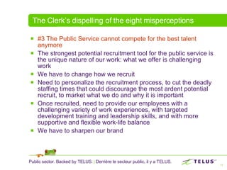 The Clerk’s dispelling of the eight misperceptions #3 The Public Service cannot compete for the best talent anymore   The strongest potential recruitment tool for the public service is the unique nature of our work: what we offer is challenging work We have to change how we recruit Need to personalize the recruitment process, to cut the deadly staffing times that could discourage the most ardent potential recruit, to market what we do and why it is important Once recruited, need to provide our employees with a challenging variety of work experiences, with targeted development training and leadership skills, and with more supportive and flexible work-life balance  We have to sharpen our brand  