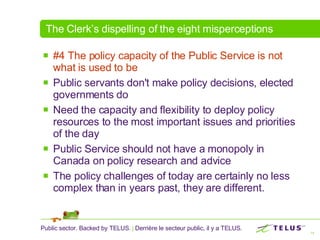 The Clerk’s dispelling of the eight misperceptions #4 The policy capacity of the Public Service is not what is used to be   Public servants don't make policy decisions, elected governments do  Need the capacity and flexibility to deploy policy resources to the most important issues and priorities of the day Public Service should not have a monopoly in Canada on policy research and advice  The policy challenges of today are certainly no less complex than in years past, they are different.  