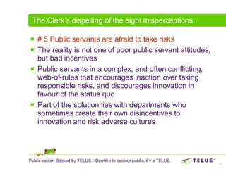 The Clerk’s dispelling of the eight misperceptions # 5 Public servants are afraid to take risks  The reality is not one of poor public servant attitudes, but bad incentives Public servants in a complex, and often conflicting, web-of-rules that encourages inaction over taking responsible risks, and discourages innovation in favour of the status quo  Part of the solution lies with departments who sometimes create their own disincentives to innovation and risk adverse cultures 