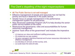 The Clerk’s dispelling of the eight misperceptions #6 The Public Service is not well managed   Effective management of people and resources has not had the priority and focus it deserves in the public service Greater focus on people management in the performance management system for all executives.  New Advanced Leadership Program (ALP) to help develop the senior public service leaders of the future.  Restructure the governance, roles and accountabilities for human resources management  Improve "back office of the government" and includes the imperative to:  (i) improve our slow and inefficient staffing processes;   (ii) modernize our pay system;  (iii) give managers real-time financial and human resources information for effective management;  (iv) develop an annual, on-line survey; and,  (v) scale back the web-of-rules 
