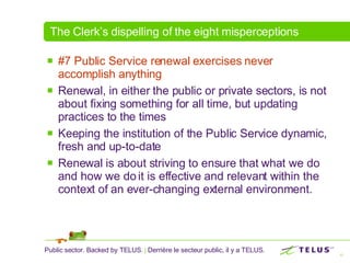 The Clerk’s dispelling of the eight misperceptions #7 Public Service renewal exercises never accomplish anything Renewal, in either the public or private sectors, is not about fixing something for all time, but updating practices to the times Keeping the institution of the Public Service dynamic, fresh and up-to-date  Renewal is about striving to ensure that what we do and how we do it is effective and relevant within the context of an ever-changing external environment. 