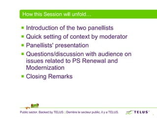 How this Session will unfold… Introduction of the two panellists Quick setting of context by moderator Panellists' presentation Questions/discussion with audience on issues related to PS Renewal and Modernization Closing Remarks 