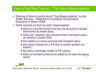 Clerk of the Privy Council – “Too Many Misperceptions” Sharing of Kevin Lynch’s list of “Top Misperceptions” on the Public Service – Published in Canadian Government Executive in March 2008 Clerk reminds us that for each misperception: there is a kernel of truth and we are all quick to accept that kernel as whole story; there are “experts” who advance their individual views as articles in public faith; the reality is a more nuanced and complex story; the story is based on a PS that is neither perfect nor broken; the story is strongly rooted in PS values; there is constant pressure to adapt to an ever-changing world 