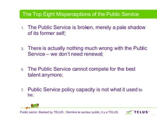 The Top Eight Misperceptions of the Public Service The Public Service is broken, merely a pale shadow of its former self; There is actually nothing much wrong with the Public Service – we don’t need renewal; The Public Service cannot compete for the best talent anymore; Public Service policy capacity is not what it used  to be; 