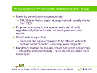 My observations in Private Sector: Modernization and Renewal Make the commitment to communicate TELUS teamVision, digital signage network, weekly e.letter from CEO Empower managers to manage remotely and virtually regardless of physical location on employees and direct reports Create web savvy culture  empower and equip employees to be efficient with tools such as portal, “e-tools”, e-learning, wikis, blogs,etc.  Mandatory courses on security, values and ethics and privacy –  interactive and user friendly – “Live the values, make them meaningful” 