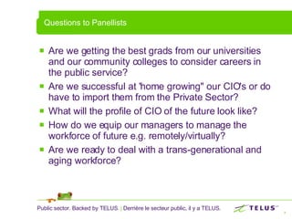 Questions to Panellists Are we getting the best grads from our universities and our community colleges to consider careers in the public service? Are we successful at 'home growing" our CIO's or do have to import them from the Private Sector?    What will the profile of CIO of the future look like?  How do we equip our managers to manage the workforce of future e.g. remotely/virtually?  Are we ready to deal with a trans-generational and aging workforce? 
