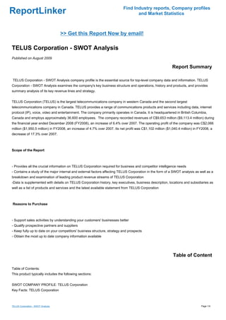 Find Industry reports, Company profiles
ReportLinker                                                                      and Market Statistics



                                    >> Get this Report Now by email!

TELUS Corporation - SWOT Analysis
Published on August 2009

                                                                                                            Report Summary

TELUS Corporation - SWOT Analysis company profile is the essential source for top-level company data and information. TELUS
Corporation - SWOT Analysis examines the company's key business structure and operations, history and products, and provides
summary analysis of its key revenue lines and strategy.


TELUS Corporation (TELUS) is the largest telecommunications company in western Canada and the second largest
telecommunications company in Canada. TELUS provides a range of communications products and services including data, internet
protocol (IP), voice, video and entertainment. The company primarily operates in Canada. It is headquartered in British Columbia,
Canada and employs approximately 36,600 employees. The company recorded revenues of C$9,653 million ($9,113.4 million) during
the financial year ended December 2008 (FY2008), an increase of 6.4% over 2007. The operating profit of the company was C$2,066
million ($1,950.5 million) in FY2008, an increase of 4.7% over 2007. Its net profit was C$1,102 million ($1,040.4 million) in FY2008, a
decrease of 17.3% over 2007.



Scope of the Report



- Provides all the crucial information on TELUS Corporation required for business and competitor intelligence needs
- Contains a study of the major internal and external factors affecting TELUS Corporation in the form of a SWOT analysis as well as a
breakdown and examination of leading product revenue streams of TELUS Corporation
-Data is supplemented with details on TELUS Corporation history, key executives, business description, locations and subsidiaries as
well as a list of products and services and the latest available statement from TELUS Corporation



Reasons to Purchase



- Support sales activities by understanding your customers' businesses better
- Qualify prospective partners and suppliers
- Keep fully up to date on your competitors' business structure, strategy and prospects
- Obtain the most up to date company information available




                                                                                                            Table of Content

Table of Contents:
This product typically includes the following sections:


SWOT COMPANY PROFILE: TELUS Corporation
Key Facts: TELUS Corporation



TELUS Corporation - SWOT Analysis                                                                                              Page 1/4
 