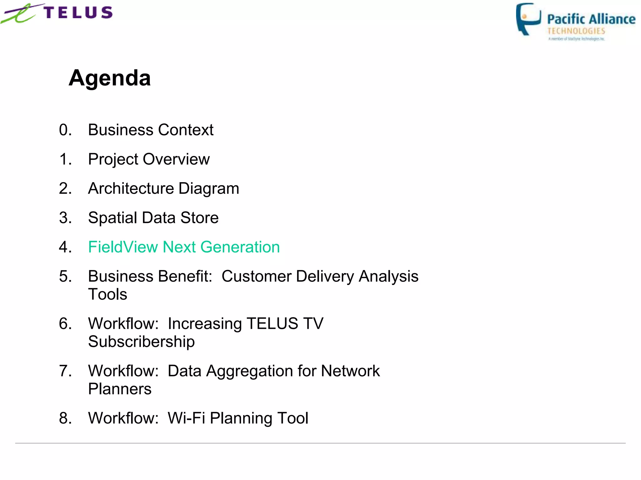 Agenda

0. Business Context
1. Project Overview
2. Architecture Diagram
3. Spatial Data Store
4. FieldView Next Generation
5. Business Benefit: Customer Delivery Analysis
   Tools
6. Workflow: Increasing TELUS TV
   Subscribership
7. Workflow: Data Aggregation for Network
   Planners
8. Workflow: Wi-Fi Planning Tool
 