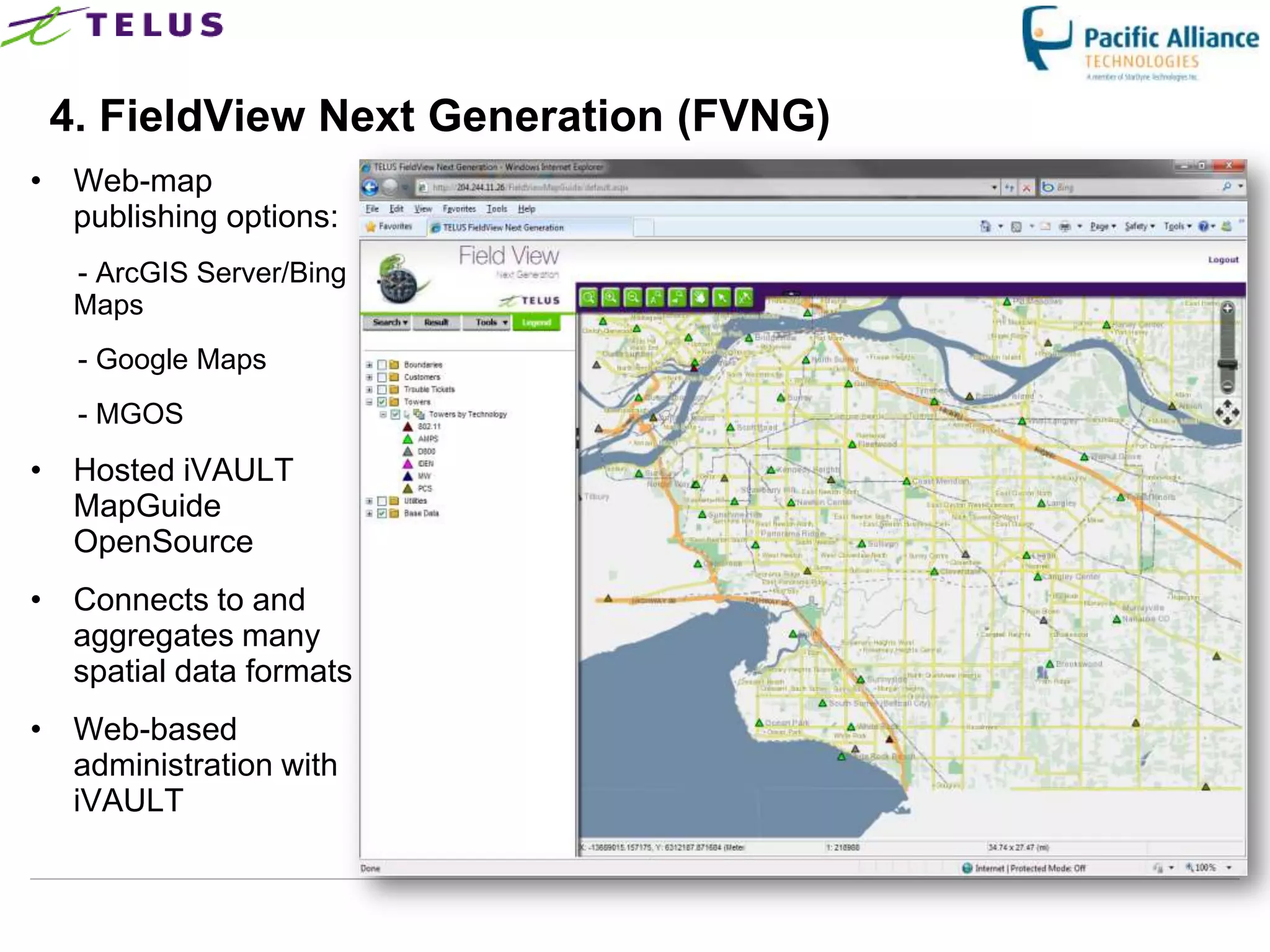 4. FieldView Next Generation (FVNG)
• Web-map
  publishing options:
  - ArcGIS Server/Bing
  Maps
   - Google Maps
   - MGOS
• Hosted iVAULT
  MapGuide
  OpenSource
• Connects to and
  aggregates many
  spatial data formats
• Web-based
  administration with
  iVAULT
 