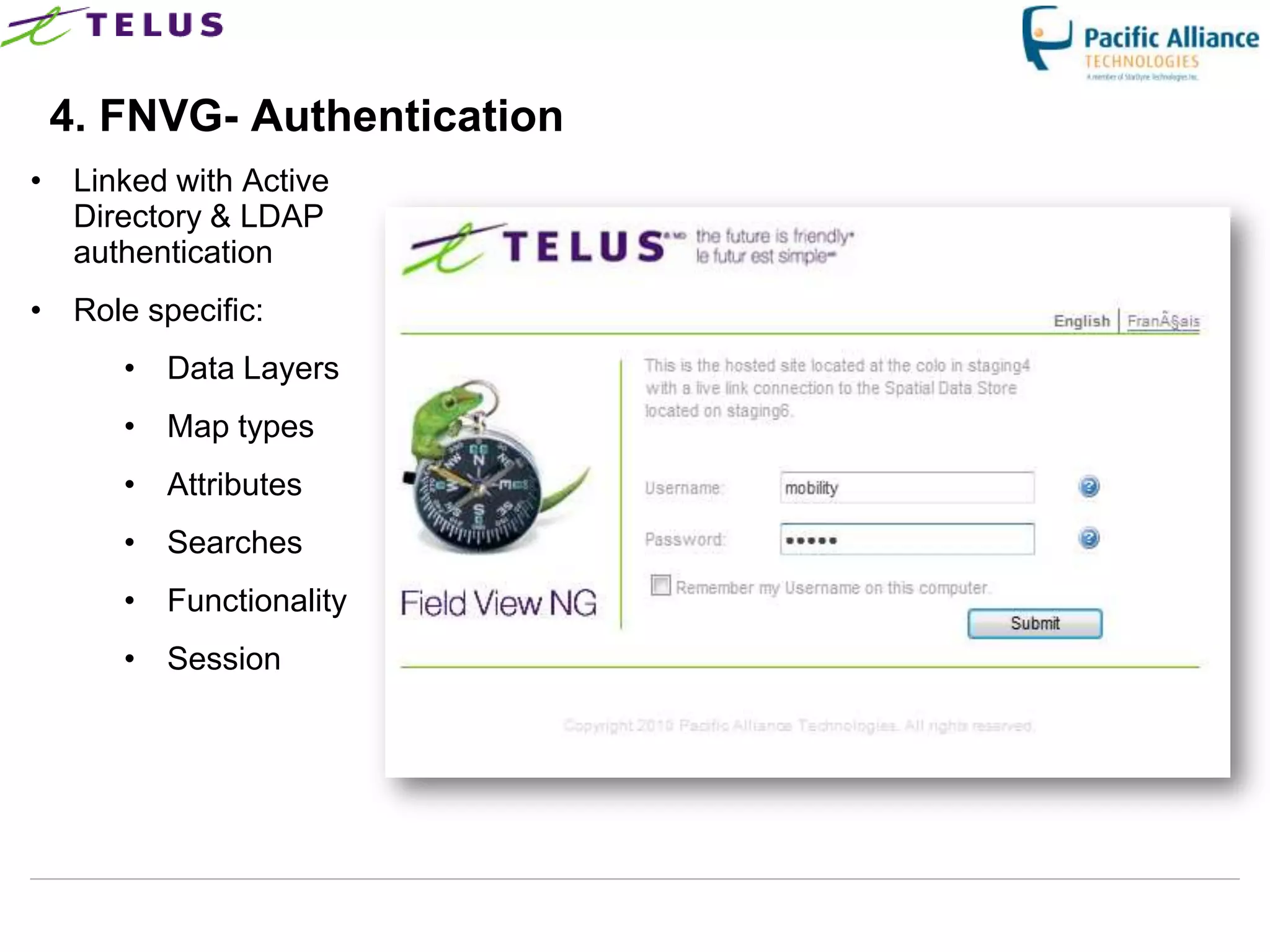 4. FNVG- Authentication
• Linked with Active
  Directory & LDAP
  authentication
• Role specific:
      • Data Layers
      • Map types
      • Attributes
      • Searches
      • Functionality
      • Session




                        TELUS Confidential   14
 