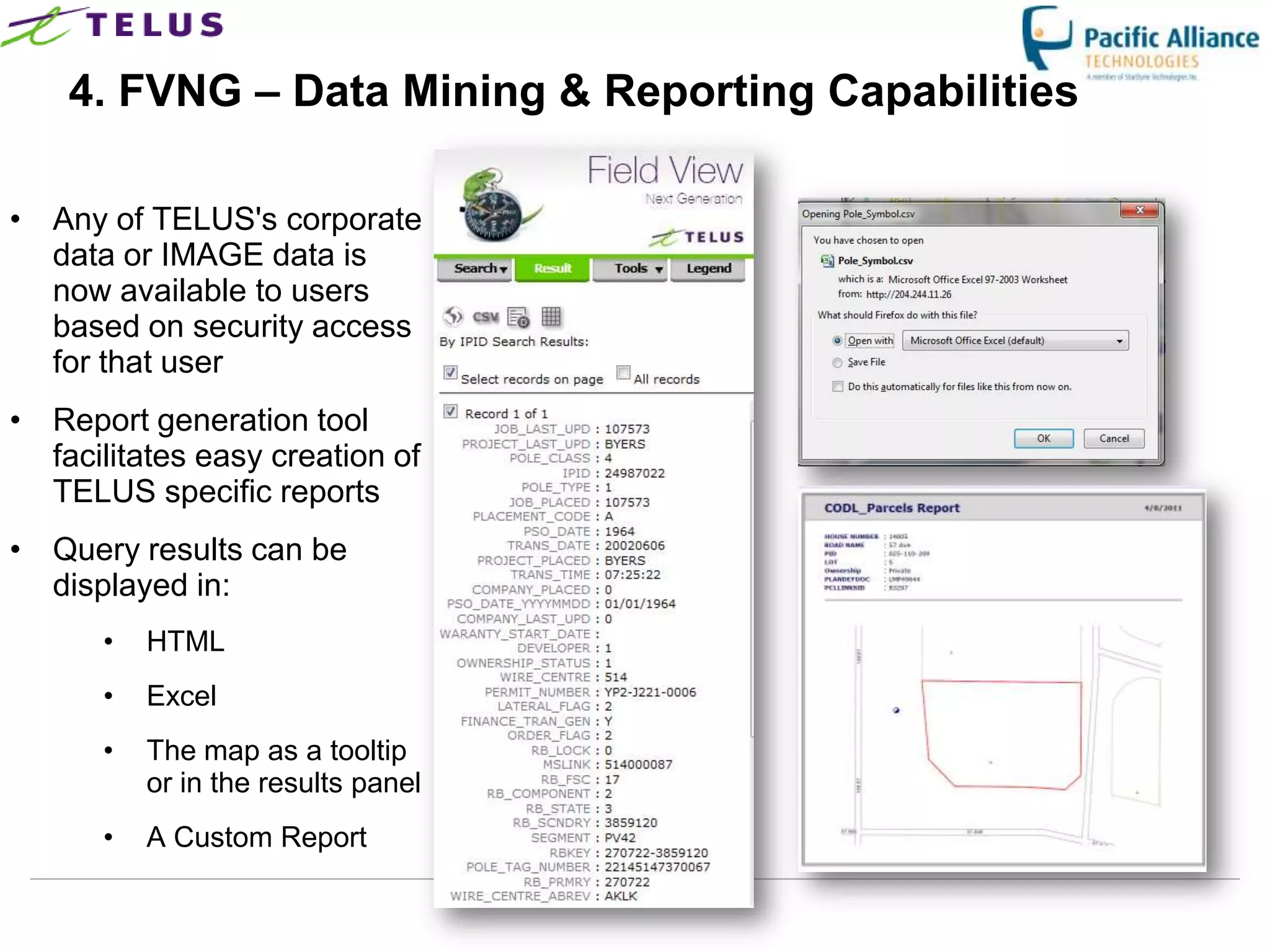4. FVNG – Data Mining & Reporting Capabilities

• Any of TELUS's corporate
  data or IMAGE data is
  now available to users
  based on security access
  for that user
• Report generation tool
  facilitates easy creation of
  TELUS specific reports
• Query results can be
  displayed in:
      •   HTML
      •   Excel
      •   The map as a tooltip
          or in the results panel
      •   A Custom Report

                                    TELUS Confidential   16
 